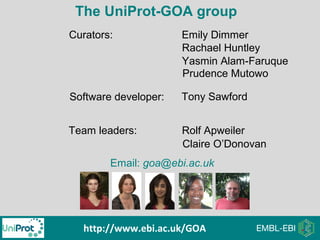 The UniProt-GOA group
Curators:
Software developer:
Team leaders:
Emily Dimmer
Rachael Huntley
Rolf Apweiler
Email: goa@ebi.ac.uk
http://www.ebi.ac.uk/GOA
Claire O’Donovan
Tony Sawford
Yasmin Alam-Faruque
Prudence Mutowo
 
