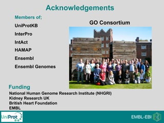Acknowledgements
GO Consortium
Members of;
UniProtKB
InterPro
IntAct
HAMAP
Ensembl
Ensembl Genomes
Funding
National Human Genome Research Institute (NHGRI)
Kidney Research UK
British Heart Foundation
EMBL
 