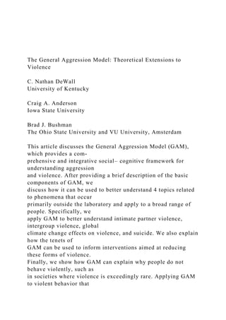 The General Aggression Model: Theoretical Extensions to
Violence
C. Nathan DeWall
University of Kentucky
Craig A. Anderson
Iowa State University
Brad J. Bushman
The Ohio State University and VU University, Amsterdam
This article discusses the General Aggression Model (GAM),
which provides a com-
prehensive and integrative social– cognitive framework for
understanding aggression
and violence. After providing a brief description of the basic
components of GAM, we
discuss how it can be used to better understand 4 topics related
to phenomena that occur
primarily outside the laboratory and apply to a broad range of
people. Specifically, we
apply GAM to better understand intimate partner violence,
intergroup violence, global
climate change effects on violence, and suicide. We also explain
how the tenets of
GAM can be used to inform interventions aimed at reducing
these forms of violence.
Finally, we show how GAM can explain why people do not
behave violently, such as
in societies where violence is exceedingly rare. Applying GAM
to violent behavior that
 