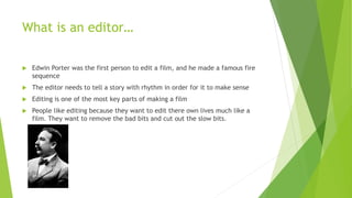 What is an editor…
 Edwin Porter was the first person to edit a film, and he made a famous fire
sequence
 The editor needs to tell a story with rhythm in order for it to make sense
 Editing is one of the most key parts of making a film
 People like editing because they want to edit there own lives much like a
film. They want to remove the bad bits and cut out the slow bits.
 