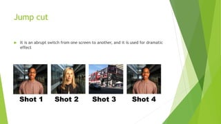 Jump cut
 It is an abrupt switch from one screen to another, and it is used for dramatic
effect
 