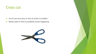 Cross cut
 A cut from one story or line of action to another
 Mostly used in films to establish action happening
 