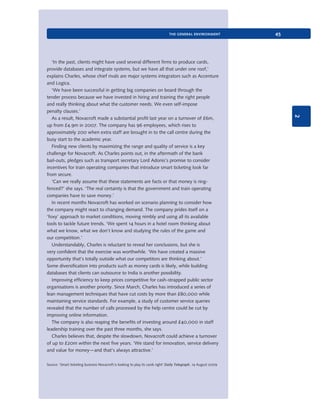 the general environment

2

‘In the past, clients might have used several different firms to produce cards,
provide databases and integrate systems, but we have all that under one roof,’
explains Charles, whose chief rivals are major systems integrators such as Accenture
and Logica.
‘We have been successful in getting big companies on board through the
tender process because we have invested in hiring and training the right people
and really thinking about what the customer needs. We even self-impose
penalty clauses.’
As a result, Novacroft made a substantial profit last year on a turnover of £6m,
up from £4.9m in 2007. The company has 96 employees, which rises to
approximately 200 when extra staff are brought in to the call centre during the
busy start to the academic year.
Finding new clients by maximizing the range and quality of service is a key
challenge for Novacroft. As Charles points out, in the aftermath of the bank
bail-outs, pledges such as transport secretary Lord Adonis’s promise to consider
incentives for train operating companies that introduce smart ticketing look far
from secure.
‘Can we really assume that these statements are facts or that money is ringfenced?’ she says. ‘The real certainty is that the government and train operating
companies have to save money.’
In recent months Novacroft has worked on scenario planning to consider how
the company might react to changing demand. The company prides itself on a
‘foxy’ approach to market conditions, moving nimbly and using all its available
tools to tackle future trends. ‘We spent 14 hours in a hotel room thinking about
what we know, what we don’t know and studying the rules of the game and
our competition.’
Understandably, Charles is reluctant to reveal her conclusions, but she is
very confident that the exercise was worthwhile. ‘We have created a massive
opportunity that’s totally outside what our competitors are thinking about.’
Some diversification into products such as money cards is likely, while building
databases that clients can outsource to India is another possibility.
Improving efficiency to keep prices competitive for cash-strapped public sector
organisations is another priority. Since March, Charles has introduced a series of
lean management techniques that have cut costs by more than £80,000 while
maintaining service standards. For example, a study of customer service queries
revealed that the number of calls processed by the help centre could be cut by
improving online information.
The company is also reaping the benefits of investing around £40,000 in staff
leadership training over the past three months, she says.
Charles believes that, despite the slowdown, Novacroft could achieve a turnover
of up to £20m within the next five years. ‘We stand for innovation, service delivery
and value for money—and that’s always attractive.’

45

Source: ‘Smart ticketing business Novacroft is looking to play its cards right’ Daily Telegraph, 14 August 2009

9780199581610_035_063_CH02.indd 45

2/1/11 11:03:53 AM

 