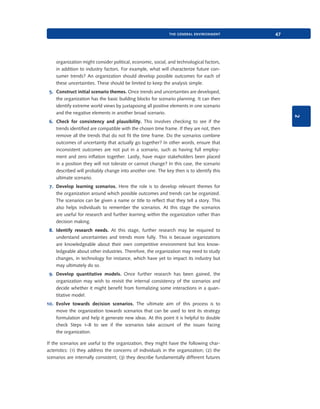 the general environment

47

organization might consider political, economic, social, and technological factors,
in addition to industry factors. For example, what will characterize future consumer trends? An organization should develop possible outcomes for each of
these uncertainties. These should be limited to keep the analysis simple.

2

5. Construct initial scenario themes. Once trends and uncertainties are developed,
the organization has the basic building blocks for scenario planning. It can then
identify extreme world views by juxtaposing all positive elements in one scenario
and the negative elements in another broad scenario.
6. Check for consistency and plausibility. This involves checking to see if the
trends identified are compatible with the chosen time frame. If they are not, then
remove all the trends that do not fit the time frame. Do the scenarios combine
outcomes of uncertainty that actually go together? In other words, ensure that
inconsistent outcomes are not put in a scenario, such as having full employment and zero inflation together. Lastly, have major stakeholders been placed
in a position they will not tolerate or cannot change? In this case, the scenario
described will probably change into another one. The key then is to identify this
ultimate scenario.
7. Develop learning scenarios. Here the role is to develop relevant themes for
the organization around which possible outcomes and trends can be organized.
The scenarios can be given a name or title to reflect that they tell a story. This
also helps individuals to remember the scenarios. At this stage the scenarios
are useful for research and further learning within the organization rather than
decision making.
8. Identify research needs. At this stage, further research may be required to
understand uncertainties and trends more fully. This is because organizations
are knowledgeable about their own competitive environment but less knowledgeable about other industries. Therefore, the organization may need to study
changes, in technology for instance, which have yet to impact its industry but
may ultimately do so.
9. Develop quantitative models. Once further research has been gained, the
organization may wish to revisit the internal consistency of the scenarios and
decide whether it might benefit from formalizing some interactions in a quantitative model.
10. Evolve towards decision scenarios. The ultimate aim of this process is to
move the organization towards scenarios that can be used to test its strategy
formulation and help it generate new ideas. At this point it is helpful to double
check Steps 1–8 to see if the scenarios take account of the issues facing
the organization.
If the scenarios are useful to the organization, they might have the following characteristics: (1) they address the concerns of individuals in the organization; (2) the
scenarios are internally consistent; (3) they describe fundamentally different futures

9780199581610_035_063_CH02.indd 47

2/1/11 11:03:54 AM

 