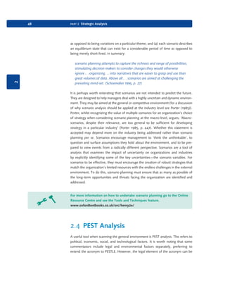 48

part 2 Strategic Analysis

2

as opposed to being variations on a particular theme; and (4) each scenario describes
an equilibrium state that can exist for a considerable period of time as opposed to
being merely short-lived. In summary:
scenario planning attempts to capture the richness and range of possibilities,
stimulating decision makers to consider changes they would otherwise
ignore . . . organizing . . . into narratives that are easier to grasp and use than
great volumes of data. Above all . . . scenarios are aimed at challenging the
prevailing mind-set. (Schoemaker 1995, p. 27)
It is perhaps worth reiterating that scenarios are not intended to predict the future.
They are designed to help managers deal with a highly uncertain and dynamic environment. They may be aimed at the general or competitive environment (for a discussion
of why scenario analysis should be applied at the industry level see Porter (1985)).
Porter, whilst recognizing the value of multiple scenarios for an organization’s choice
of strategy when considering scenario planning at the macro-level, argues, ‘Macroscenarios, despite their relevance, are too general to be sufficient for developing
strategy in a particular industry’ (Porter 1985, p. 447). Whether this statement is
accepted may depend more on the industry being addressed rather than scenario
planning per se. Scenarios encourage management to ‘think the unthinkable’, to
question and surface assumptions they hold about the environment, and to be prepared to view events from a radically different perspective. Scenarios are a tool of
analysis that examines the impact of uncertainty on organizations and industries
by explicitly identifying some of the key uncertainties—the scenario variables. For
scenarios to be effective, they must encourage the creation of robust strategies that
match the organization’s limited resources with the endless challenges in the external
environment. To do this, scenario planning must ensure that as many as possible of
the long-term opportunities and threats facing the organization are identified and
addressed.

For more information on how to undertake scenario planning go to the Online
Resource Centre and see the Tools and Techniques feature.
www.oxfordtextbooks.co.uk/orc/henry2e/

2.4 PEST Analysis
A useful tool when scanning the general environment is PEST analysis. This refers to
political, economic, social, and technological factors. It is worth noting that some
commentators include legal and environmental factors separately, preferring to
extend the acronym to PESTLE. However, the legal element of the acronym can be

9780199581610_035_063_CH02.indd 48

2/1/11 11:03:54 AM

 