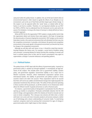 the general environment

2

subsumed within the political factor. In addition, the use of the last E (which refers to
environmental factors) is often meant to signify the effects of our lifestyles on our
environment, such as the use of fossil fuels and their impact upon climate change. In
this respect it can be captured within the ‘social’ factor, or indeed within all four
factors in one form or another. Therefore, it is not important whether we use PEST
(or STEP) or PESTLE, but to understand how this framework can be used and to be
aware of its limitations. As long as the choice of acronym is clearly defined we have a
consistent approach.
What will PEST do for the organization? PEST analysis is simply another tool to help
the organization detect and monitor those weak signals in the hope of recognizing
the discontinuities or fractures shaping the environment. PEST analysis can be used to
help detect trends in the external environment that will ultimately find their way into
the competitive environment. It provides a link between the general and competitive
environments in that weak signals in the general environment can become key forces
for change in the competitive environment.
Although we will deal with each factor in turn, it should be noted that interrelationships between the factors exist. For example, a social trend of healthier eating
and consumers’ increasing distaste for factory farming (the crowding of animals and
fowl in confined spaces prior to their sale for human consumption) may signal to
supermarkets a change in consumer behaviour and spending patterns.

49

2.4.1 Political Factors
The political factor of PEST deals with the effects of government policy. Inasmuch as
government policy is worked out through legislation, it encompasses all legal elements of this analysis. This includes items such as government stability, taxation
policy, and government regulation. Government stability is not a major issue in
Western economies. However, where multinational corporations operate across
international borders, the stability of governments and political systems in those
countries needs to be taken into account. These corporations need to be assured
that there will not be any sudden and detrimental changes that might jeopardize the
substantial investments they will have made. The safety of their personnel operating
in these countries will be paramount, as will the existence of an infrastructure which
allows the efficient transfer of goods and services as well as financial assets.
For instance, a government policy of deregulation or privatization has the effect of
opening up markets to competition. Previously comfortable industries feel the chill
wind of change, and organizations within the industry are forced to innovate and cut
costs to remain competitive. This is because new entrants will often enter a market
with lower cost curves and more innovative products and services owing to a better
use of technology and a clearer understanding of consumer needs. To avoid being
surprised, companies need to be scanning their environment for signs of change in
government policy which might impact on their industry.

9780199581610_035_063_CH02.indd 49

2/1/11 11:03:54 AM

 