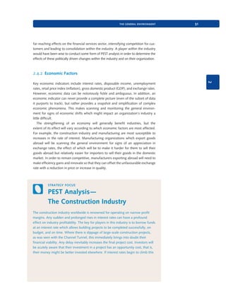 the general environment

51

far-reaching effects on the financial services sector, intensifying competition for customers and leading to consolidation within the industry. A player within the industry
would have been wise to conduct some form of PEST analysis in order to determine the
effects of these politically driven changes within the industry and on their organization.

2.4.2 Economic Factors
2

Key economic indicators include interest rates, disposable income, unemployment
rates, retail price index (inflation), gross domestic product (GDP), and exchange rates.
However, economic data can be notoriously fickle and ambiguous. In addition, an
economic indicator can never provide a complete picture (even of the subset of data
it purports to track), but rather provides a snapshot and simplification of complex
economic phenomena. This makes scanning and monitoring the general environment for signs of economic shifts which might impact an organization’s industry a
little difficult.
The strengthening of an economy will generally benefit industries, but the
extent of its effect will vary according to which economic factors are most affected.
For example, the construction industry and manufacturing are most susceptible to
increases in the rate of interest. Manufacturing organizations which export goods
abroad will be scanning the general environment for signs of an appreciation in
exchange rates, the effect of which will be to make it harder for them to sell their
goods abroad but relatively easier for importers to sell their goods in the domestic
market. In order to remain competitive, manufacturers exporting abroad will need to
make efficiency gains and innovate so that they can offset the unfavourable exchange
rate with a reduction in price or increase in quality.

strategy focus

PEST Analysis—
The Construction Industry
The construction industry worldwide is renowned for operating on narrow profit
margins. Any sudden and prolonged rises in interest rates can have a profound
effect on industry profitability. The key for players in this industry is to borrow funds
at an interest rate which allows building projects to be completed successfully, on
budget, and on time. Where there is slippage of large-scale construction projects,
as was seen with the Channel Tunnel, this immediately brings into doubt their
financial viability. Any delay inevitably increases the final project cost. Investors will
be acutely aware that their investment in a project has an opportunity cost, that is,
their money might be better invested elsewhere. If interest rates begin to climb this

9780199581610_035_063_CH02.indd 51

2/1/11 11:03:54 AM

 