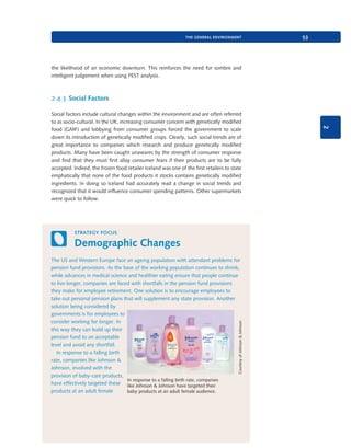 the general environment

53

the likelihood of an economic downturn. This reinforces the need for sombre and
intelligent judgement when using PEST analysis.

2.4.3 Social Factors

2

Social factors include cultural changes within the environment and are often referred
to as socio-cultural. In the UK, increasing consumer concern with genetically modified
food (GMF) and lobbying from consumer groups forced the government to scale
down its introduction of genetically modified crops. Clearly, such social trends are of
great importance to companies which research and produce genetically modified
products. Many have been caught unawares by the strength of consumer response
and find that they must first allay consumer fears if their products are to be fully
accepted. Indeed, the frozen food retailer Iceland was one of the first retailers to state
emphatically that none of the food products it stocks contains genetically modified
ingredients. In doing so Iceland had accurately read a change in social trends and
recognized that it would influence consumer spending patterns. Other supermarkets
were quick to follow.

strategy focus

Demographic Changes

Courtesy of Johnson & Johnson

The US and Western Europe face an ageing population with attendant problems for
pension fund provisions. As the base of the working population continues to shrink,
while advances in medical science and healthier eating ensure that people continue
to live longer, companies are faced with shortfalls in the pension fund provisions
they make for employee retirement. One solution is to encourage employees to
take out personal pension plans that will supplement any state provision. Another
solution being considered by
governments is for employees to
consider working for longer. In
this way they can build up their
pension fund to an acceptable
level and avoid any shortfall.
In response to a falling birth
rate, companies like Johnson &
Johnson, involved with the
provision of baby-care products,
In response to a falling birth rate, companies
have effectively targeted these like Johnson & Johnson have targeted their
products at an adult female
baby products at an adult female audience.

9780199581610_035_063_CH02.indd 53

2/1/11 11:03:56 AM

 