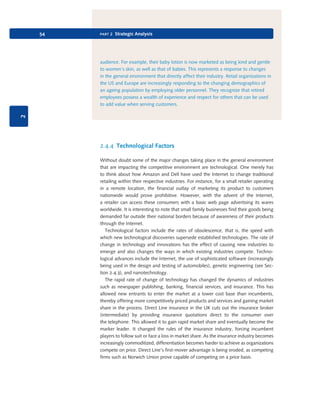 54

part 2 Strategic Analysis

2

audience. For example, their baby lotion is now marketed as being kind and gentle
to women’s skin, as well as that of babies. This represents a response to changes
in the general environment that directly affect their industry. Retail organizations in
the US and Europe are increasingly responding to the changing demographics of
an ageing population by employing older personnel. They recognize that retired
employees possess a wealth of experience and respect for others that can be used
to add value when serving customers.

2.4.4 Technological Factors
Without doubt some of the major changes taking place in the general environment
that are impacting the competitive environment are technological. One merely has
to think about how Amazon and Dell have used the Internet to change traditional
retailing within their respective industries. For instance, for a small retailer operating
in a remote location, the financial outlay of marketing its product to customers
nationwide would prove prohibitive. However, with the advent of the Internet,
a retailer can access these consumers with a basic web page advertising its wares
worldwide. It is interesting to note that small family businesses find their goods being
demanded far outside their national borders because of awareness of their products
through the Internet.
Technological factors include the rates of obsolescence, that is, the speed with
which new technological discoveries supersede established technologies. The rate of
change in technology and innovations has the effect of causing new industries to
emerge and also changes the ways in which existing industries compete. Technological advances include the Internet, the use of sophisticated software (increasingly
being used in the design and testing of automobiles), genetic engineering (see Section 2.4.3), and nanotechnology.
The rapid rate of change of technology has changed the dynamics of industries
such as newspaper publishing, banking, financial services, and insurance. This has
allowed new entrants to enter the market at a lower cost base than incumbents,
thereby offering more competitively priced products and services and gaining market
share in the process. Direct Line insurance in the UK cuts out the insurance broker
(intermediate) by providing insurance quotations direct to the consumer over
the telephone. This allowed it to gain rapid market share and eventually become the
marker leader. It changed the rules of the insurance industry, forcing incumbent
players to follow suit or face a loss in market share. As the insurance industry becomes
increasingly commoditized, differentiation becomes harder to achieve as organizations
compete on price. Direct Line’s first-mover advantage is being eroded, as competing
firms such as Norwich Union prove capable of competing on a price basis.

9780199581610_035_063_CH02.indd 54

2/1/11 11:03:57 AM

 