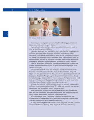 © iStockphoto.com/Sturti

part 2 Strategic Analysis

2

56

The National Health Service

It comes as two leading think tanks predict a future funding gap of between
£20bn and £40bn within six years of 2011.
Regional health authorities have ordered hospitals and primary care trusts to
draw up plans for cuts worth billions.
In London, NHS trusts have been told to divert more than half of A&E patients,
and those seeing specialists, to cheaper ‘polyclinics’ run by groups of GPs.
Meanwhile, family doctors will be asked to speed up their consultations, reducing
the average time per patient from 12 minutes to eight. The instructions drawn up
by NHS London, and seen by The Sunday Telegraph, order trusts to demonstrate
that they can deliver an ‘aggressive scenario’ in response to funding pressures.
Under its ‘affordability assumptions’, already-controversial plans to reduce the
number of patients treated in hospital are given more demanding targets in an
attempt to cut costs.
Sixty per cent of activity which now takes place in A&E departments should
happen in community clinics within five years, the document says, along with
55 per cent of outpatient treatment. Thirty per cent of outpatient appointments will
be stopped altogether. Managers say not all appointments are necessary, though
many doctors argue it is impossible to know in advance which patients do not need
to be seen. The number of diagnostic tests carried out will be cut by 15 per cent,
while the amount of surgery will be reduced by seven per cent.
Although the ‘polyclinic’ model, to reduce demand on hospitals, is supposed to
shift more treatment into the community, GPs will be told to reduce their average
appointment time by one third, from 12 minutes to eight.
Senior managers in other regions, who will draw up their own plans later this
year, said rural communities faced particular pressures, with small maternity and
district general hospitals likely to struggle in the funding crisis.
In a speech tonight to the Labour Party conference in Brighton, the NHS
Confederation will warn that the service across the country faces unprecedented
difficulties, which require ‘bold and decisive measures’.
Its policy director Nigel Edwards told The Sunday Telegraph: ‘The NHS has never
experienced a financial challenge of this magnitude or duration in its history.’

9780199581610_035_063_CH02.indd 56

2/1/11 11:03:57 AM

 