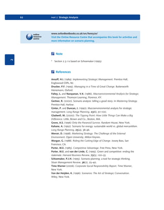 62

part 2 Strategic Analysis

www.oxfordtextbooks.co.uk/orc/henry2e/
Visit the Online Resource Centre that accompanies this book for activities and
more information on scenario planning.

2

Note
1

Section 2.3.1 is based on Schoemaker (1995).

References
Ansoff, H.I. (1984). Implementing Strategic Management. Prentice Hall,
Englewood Cliffs, NJ.
Drucker, P.F. (1995). Managing in a Time of Great Change. Butterworth
Heinemann, Oxford.
Fahey, L. and Narayanan, V.K. (1986). Macroenvironmental Analysis for Strategic
Management. Thomson Learning, Florence, KY.
Gertner, R. (2000). Scenario analysis: telling a good story. In Mastering Strategy.
Prentice Hall, Harlow.
Ginter, P. and Duncan, J. (1990). Macroenvironmental analysis for strategic
management. Long Range Planning, 23(6), 91–100.
Gladwell, M. (2000). The Tipping Point: How Little Things Can Make a Big
Difference. Little, Brown and Co., Boston, MA.
Grove, A.S. (1996) Only the Paranoid Survive. Random House, New York.
Kahane, A. (1992). Scenario for energy: sustainable world vs. global mercantilism.
Long Range Planning, 25(4), 38–46.
Mercer, D. (1998). Marketing Strategy: The Challenge of the External
Environment. Open University, Milton Keynes.
Morgan, G. (1988). Riding the Cutting Edge of Change. Jossey Bass, San
Francisco, CA.
Porter, M.E. (1985). Competitive Advantage. Free Press, New York.
Porter, M.E. and van der Linde, C. (1995). Green and competitive: ending the
stalemate. Harvard Business Review, 73(5), 120–33.
Schoemaker, P.J.H. (1995). Scenario planning: a tool for strategic thinking.
Sloan Management Review, 36(2), 25–40.
Time Warner (2006). Corporate Social Responsibility Report. Time Warner,
New York.
Van der Heijden, K. (1996). Scenarios: The Art of Strategic Conversation.
Wiley, New York.

9780199581610_035_063_CH02.indd 62

2/1/11 11:03:59 AM

 