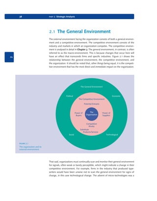 38

part 2 Strategic Analysis

2.1 The General Environment

2

The external environment facing the organization consists of both a general environment and a competitive environment. The competitive environment consists of the
industry and markets in which an organization competes. The competitive environment is analysed in detail in Chapter 3. The general environment, in contrast, is often
referred to as the macro-environment. This is because changes that occur here will
have an effect that transcends firms and specific industries. Figure 2.1 shows the
relationship between the general environment, the competitive environment, and
the organization. It should be noted that, other things being equal, it is the competitive environment that has the most direct and immediate impact on the organization.

The General Environment

Political

Economic
The Competitive Environment
Potential Entrants

Power of
Buyers

The
Organization

Power of
Suppliers

Competitive
Rivalry
Substitute
Products/Services
Social

Technological

figure 2.1
The organization and its
external environment

That said, organizations must continually scan and monitor their general environment
for signals, often weak or barely perceptible, which might indicate a change in their
competitive environment. For example, firms in the industry that produced typewriters would have been unwise not to scan the general environment for signs of
change, in this case technological change. The advent of micro-technologies was a

9780199581610_035_063_CH02.indd 38

2/1/11 11:03:52 AM

 