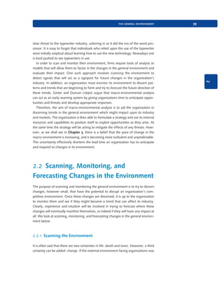 the general environment

2

clear threat to the typewriter industry, ushering in as it did the era of the word processor. It is easy to forget that individuals who relied upon the use of the typewriter
were initially sceptical about learning how to use the new technology. Nowadays one
is hard pushed to see typewriters in use.
In order to scan and monitor their environment, firms require tools of analysis or
models that will allow them to factor in the changes in the general environment and
evaluate their impact. One such approach involves scanning the environment to
detect signals that will act as a signpost for future changes in the organization’s
industry. In addition, an organization must monitor its environment to discern patterns and trends that are beginning to form and try to forecast the future direction of
these trends. Ginter and Duncan (1990) argue that macro-environmental analysis
can act as an early-warning system by giving organizations time to anticipate opportunities and threats and develop appropriate responses.
Therefore, the aim of macro-environmental analysis is to aid the organization in
discerning trends in the general environment which might impact upon its industry
and markets. The organization is then able to formulate a strategy and use its internal
resources and capabilities to position itself to exploit opportunities as they arise. At
the same time the strategy will be acting to mitigate the effects of any threats. However, as we shall see in Chapter 3, there is a belief that the pace of change in the
macro-environment is increasing, and is becoming more turbulent and unpredictable.
This uncertainty effectively shortens the lead time an organization has to anticipate
and respond to changes in its environment.

39

2.2 Scanning, Monitoring, and
Forecasting Changes in the Environment
The purpose of scanning and monitoring the general environment is to try to discern
changes, however small, that have the potential to disrupt an organization’s competitive environment. Once these changes are discerned, it is up to the organization
to monitor them and see if they might become a trend that can affect its industry.
Clearly, experience and intuition will be involved in trying to forecast where these
changes will eventually manifest themselves, or indeed if they will have any impact at
all. We look at scanning, monitoring, and forecasting changes in the general environment below.

2.2.1 Scanning the Environment
It is often said that there are two certainties in life: death and taxes. However, a third
certainty can be added: change. If the external environment facing organizations was

9780199581610_035_063_CH02.indd 39

2/1/11 11:03:52 AM

 