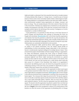 2

40

discontinuities
threats faced by organizations
that have the potential to
undermine the way they do
business

weak signals
barely perceptible changes in the
external environment whose
impact has yet to be felt

9780199581610_035_063_CH02.indd 40

part 2 Strategic Analysis

stable and simple to understand, then firms would be faced with an enviable situation
of having relatively little change or, if change occurs, it would be easy to forecast
based on historic trends. Some commodity markets exhibit a relative degree of stability, making predictions or extrapolations based on past data quite reliable. However,
most environmental conditions facing organizations are complex, uncertain, and
prone to change. They are complex because of the sheer volume of data that exists
in the environment. Therefore any analytical tool or framework can only extract and
simplify a tiny proportion of this data. At the same time, any given source of data, for
example economic data on the well-being of the economy, is ambiguous as it can be
interpreted in a number of different ways.
If past performance is no guarantee of what will occur in the future because of
uneven changes and discontinuities then attempts at forecasting the future are
fraught with uncertainty. Discontinuities refer to the threats faced by organizations
and industries that have the potential to undermine the way they do business. We
have already mentioned the typewriter industry; other examples include Amazon.com
and Dell, which have both taken advantage of the Internet to change the way established products are customized and delivered to end consumers.
Fahey and Narayanan (1986, quoted by Mercer 1998) suggest three goals for
an analysis of the general environment. First, the analysis should provide an
understanding of current and potential changes taking place in the environment.
Second, it should provide important intelligence for strategic decision makers. Third,
environmental analysis should facilitate and foster strategic thinking in organizations.
For Fahey and Narayanan, scanning may reveal ‘actual or imminent environmental change because it explicitly focuses on areas that the organization may have
previously neglected’ (see Mercer 1998). Scanning the environment as a general
activity has been made far more cost effective with the advent of the Internet. Prior
to the Internet, the view was that scanning was a costly activity which could only
take account of a fraction of the information that existed in an organization’s
environment. By redefining search costs, the Internet has changed the economics of
undertaking scanning. At the same time it has provided an opportunity to access a
wealth of data which requires time and effort to structure properly.
Scanning, therefore, is an opportunity for the organization to detect weak signals
in the general environment before these have coalesced into a discernible pattern
which might affect its competitive environment. Weak signals refer to minor changes
in the external environment that an organization’s scanning of the environment may
barely register. This is because their impact has yet to be felt. The key for organizations is to be able to read these signals correctly and monitor them until they coalesce
into a more clearly discernible pattern. However, there are errors that can follow
when looking for patterns. The first is that the organization may fail to identify these
signals. The second is that the organization may discern a pattern that is not there but
is based on the assumptions and mental models that managers carry in their heads.
We saw in Chapter 1 how senior management’s reliance on its existing theory of the
business can affect the success of the organization by blindsiding them to changes

2/1/11 11:03:52 AM

 