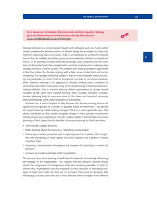 the general environment

43

For a discussion of strategic inflection points and their impact on strategy
go to the Online Resource Centre and see the Key Work feature.
www.oxfordtextbooks.co.uk/orc/henry2e/

2

Strategic decisions are almost always fraught with ambiguity and uncertainty which
create complexity for decision makers. As human beings we are subject to biases and
imperfect reasoning about uncertainty, that is, as individuals we will tend to misread
events that are unlikely and either ignore or overemphasize unlikely but significant
events. In an attempt to resolve these shortcomings, most companies will use some
form of discounted cash flow coupled with sensitivity analysis when analysing risky
strategic decisions (Gertner 2000). The problem with these quantitative approaches
is that they imbue the decision making with a false sense of objectivity and can be
misleading. For example, sensitivity analysis is seen as overly simplistic in that by varying one parameter at a time it fails to incorporate any links or correlations between
them. Scenario planning is an approach to decision making under conditions of
uncertainty that helps to overcome many of the shortcomings of traditional decisionmaking methods; that is, scenario planning allows organizations to change several
variables at the same time without keeping other variables constant. Crucially,
scenario planning helps to overcome some of the biases and imperfect reasoning
that human beings make under conditions of uncertainty.
Scenarios are a tool of analysis to help improve the decision-making process set
against the background of a number of possible future environments. They benefit
the organization by readily helping managers think in a more systematic way. This
allows individuals to more readily recognize change in their business environment
instead of ignoring or rejecting it. Van der Heijden (1996), a former head of scenario
planning at Shell, states that the benefits of scenario planning for Shell have been:
• More robust strategic decisions.
• Better thinking about the future by a ‘stretching mental model’.
• Enhancing corporate perception and recognizing events as a pattern (the recognition and monitoring of weak signals until they coalesce into a pattern is clearly
important here).
• Improving communication throughout the company by providing a context for
decisions.
• A means to provide leadership to the organization.
The process of scenario planning should have the objective of positively influencing
the strategy of the organization. This requires that the scenarios devised should
stretch the imagination of management while also remaining plausible. In order to
achieve this, organizations must be prepared to invest resources in educating managers to help them make the best use of scenarios. They need to recognize that
developing scenarios takes time and is most effective when managers from different

9780199581610_035_063_CH02.indd 43

2/1/11 11:03:53 AM

 