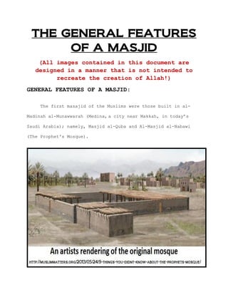 THE GENERAL FEATURES
OF A MASJID
(All images contained in this document are
designed in a manner that is not intended to
recreate the creation of Allah!)
GENERAL FEATURES OF A MASJID:
The first masajid of the Muslims were those built in al-
Madinah al-Munawwarah (Medina, a city near Makkah, in today‟s
Saudi Arabia); namely, Masjid al-Quba and Al-Masjid al-Nabawi
(The Prophet's Mosque).
 