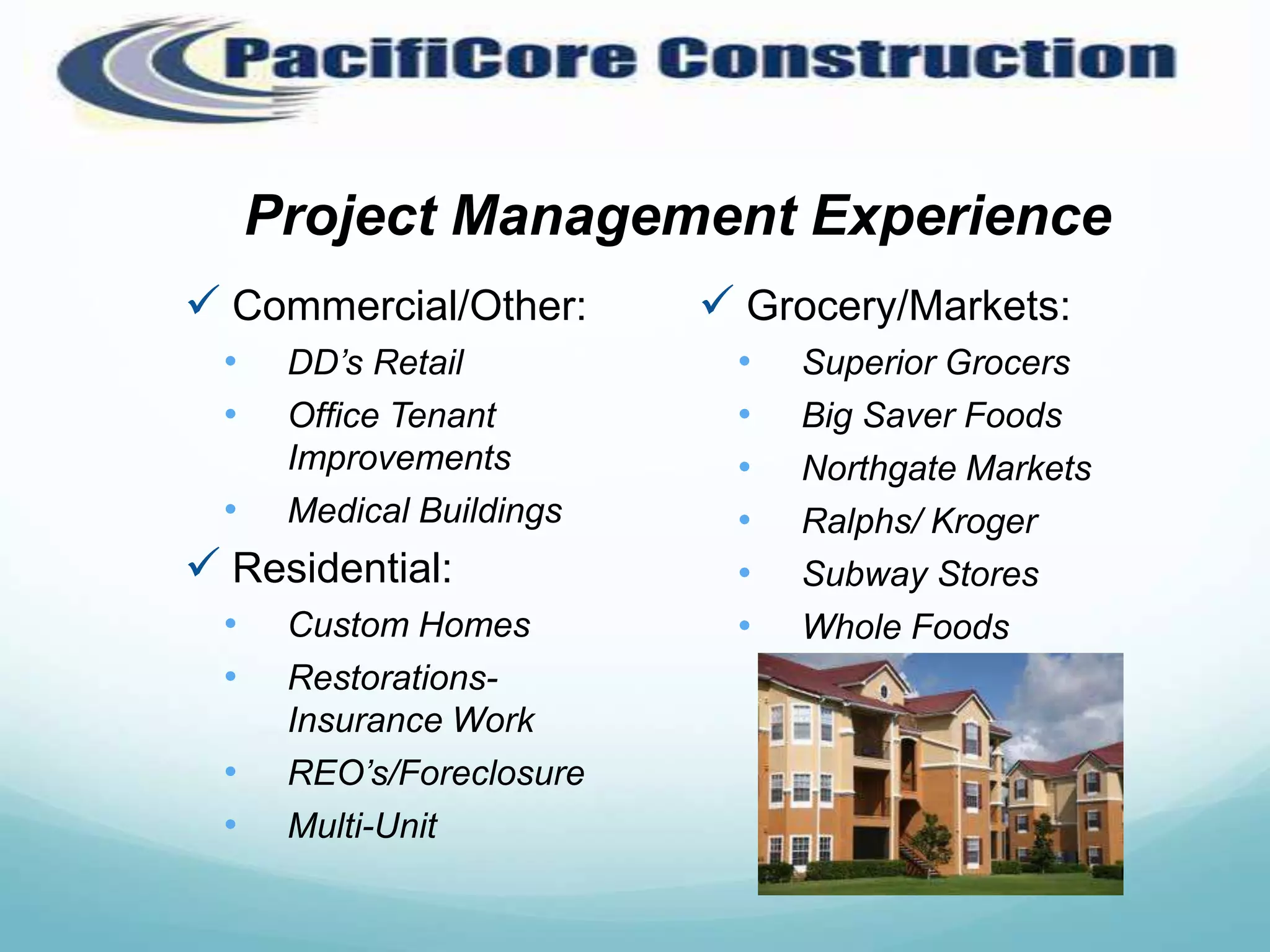 Project Management Experience
 Commercial/Other:         Grocery/Markets:
  •    DD’s Retail          •   Superior Grocers
  •    Office Tenant        •   Big Saver Foods
       Improvements         •   Northgate Markets
  •    Medical Buildings    •   Ralphs/ Kroger
 Residential:              •   Subway Stores
  •    Custom Homes         •   Whole Foods
  •    Restorations-
       Insurance Work
  •    REO’s/Foreclosure
  •    Multi-Unit
 