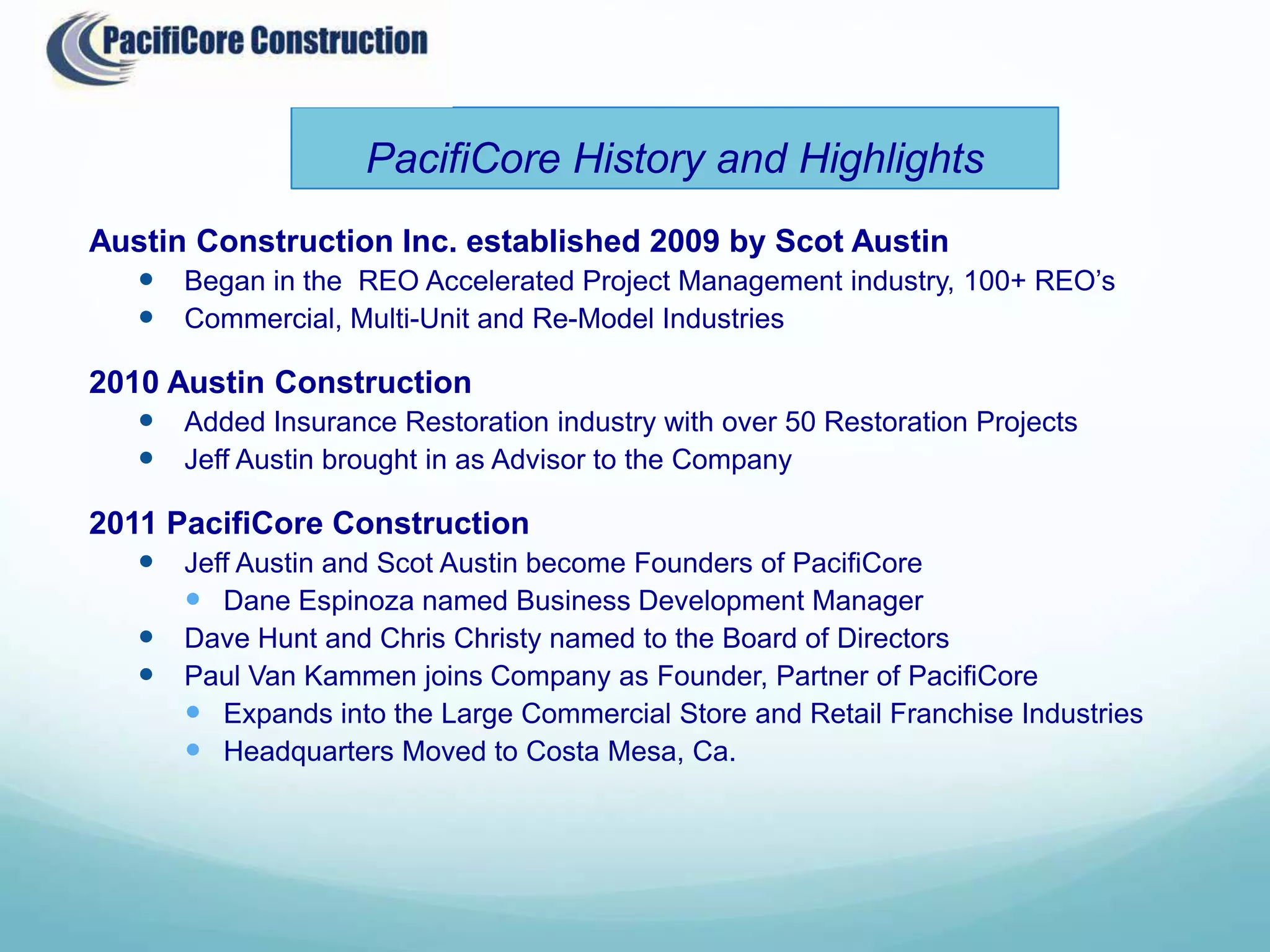 PacifiCore History and Highlights
Austin Construction Inc. established 2009 by Scot Austin
   Began in the REO Accelerated Project Management industry, 100+ REO’s
   Commercial, Multi-Unit and Re-Model Industries

2010 Austin Construction
    Added Insurance Restoration industry with over 50 Restoration Projects
    Jeff Austin brought in as Advisor to the Company

2011 PacifiCore Construction
    Jeff Austin and Scot Austin become Founders of PacifiCore
       Dane Espinoza named Business Development Manager
    Dave Hunt and Chris Christy named to the Board of Directors
    Paul Van Kammen joins Company as Founder, Partner of PacifiCore
       Expands into the Large Commercial Store and Retail Franchise Industries
       Headquarters Moved to Costa Mesa, Ca.
 