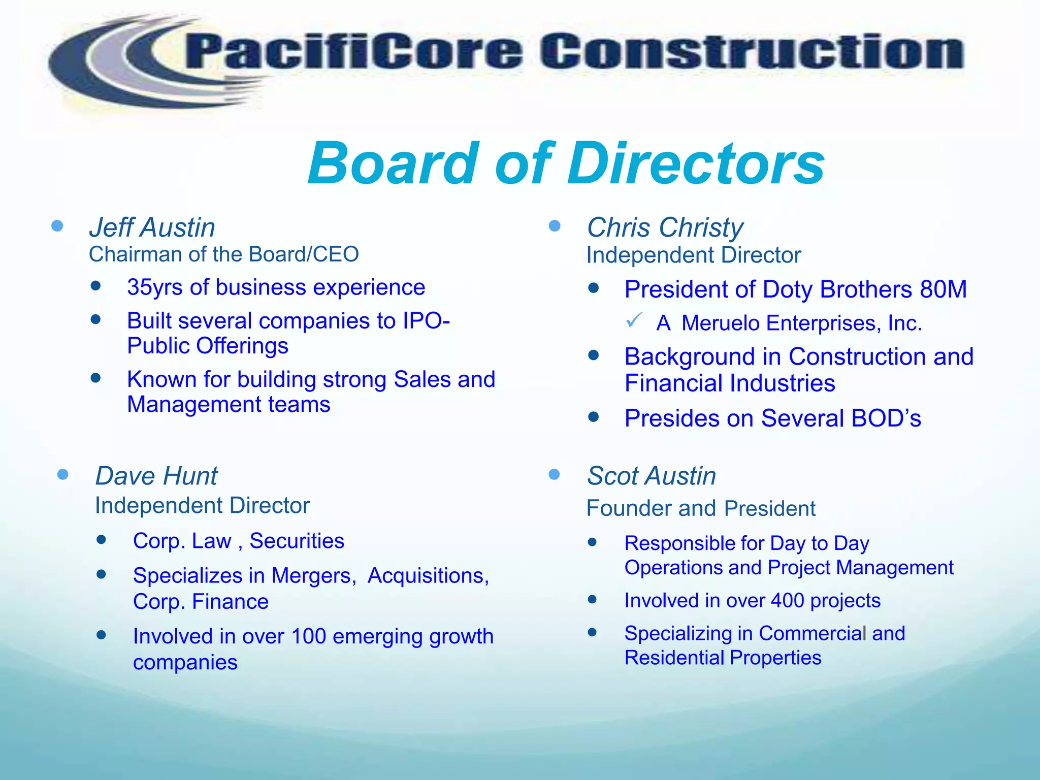 Board of Directors
 Jeff Austin                                   Chris Christy
   Chairman of the Board/CEO                      Independent Director
    35yrs of business experience                  President of Doty Brothers 80M
    Built several companies to IPO-                 A Meruelo Enterprises, Inc.
       Public Offerings                            Background in Construction and
      Known for building strong Sales and          Financial Industries
       Management teams
                                                   Presides on Several BOD’s

 Dave Hunt                                     Scot Austin
   Independent Director                           Founder and President
      Corp. Law , Securities                      Responsible for Day to Day
      Specializes in Mergers, Acquisitions,          Operations and Project Management
       Corp. Finance                                 Involved in over 400 projects
      Involved in over 100 emerging growth          Specializing in Commercial and
       companies                                      Residential Properties
 