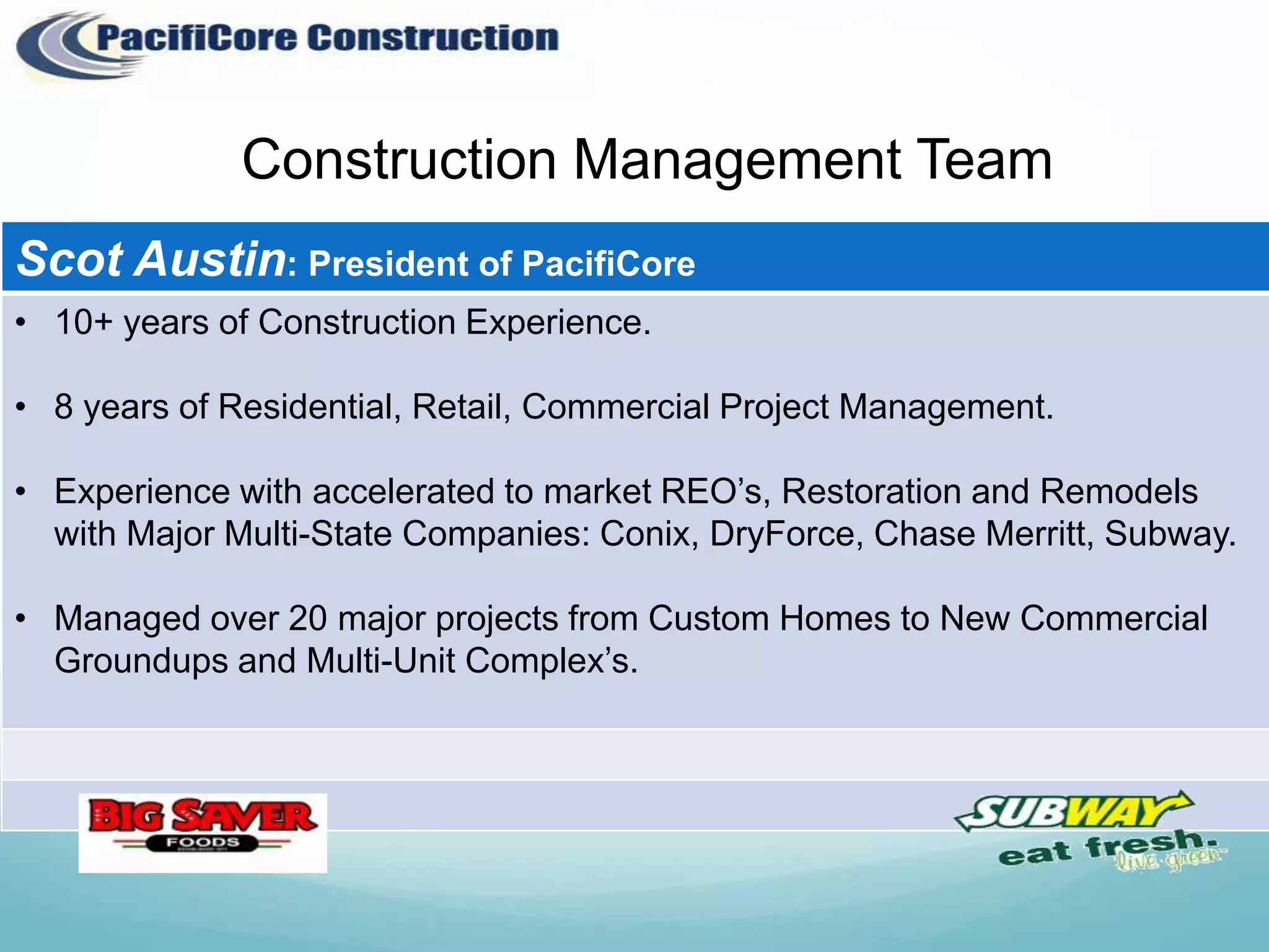 Construction Management Team
Scot Austin: President of PacifiCore
• 10+ years of Construction Experience.

• 8 years of Residential, Retail, Commercial Project Management.

• Experience with accelerated to market REO’s, Restoration and Remodels
  with Major Multi-State Companies: Conix, DryForce, Chase Merritt, Subway.

• Managed over 20 major projects from Custom Homes to New Commercial
  Groundups and Multi-Unit Complex’s.
 