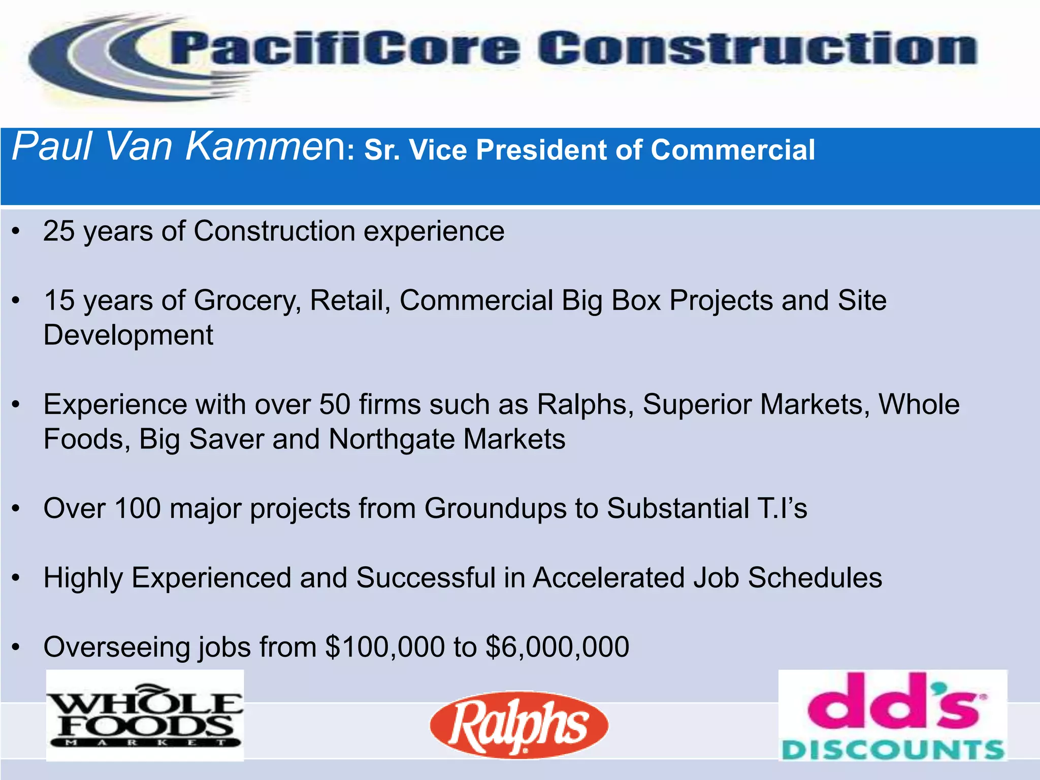 Paul Van Kammen: Sr. Vice President of Commercial

• 25 years of Construction experience

• 15 years of Grocery, Retail, Commercial Big Box Projects and Site
  Development

• Experience with over 50 firms such as Ralphs, Superior Markets, Whole
  Foods, Big Saver and Northgate Markets

• Over 100 major projects from Groundups to Substantial T.I’s

• Highly Experienced and Successful in Accelerated Job Schedules

• Overseeing jobs from $100,000 to $6,000,000
 