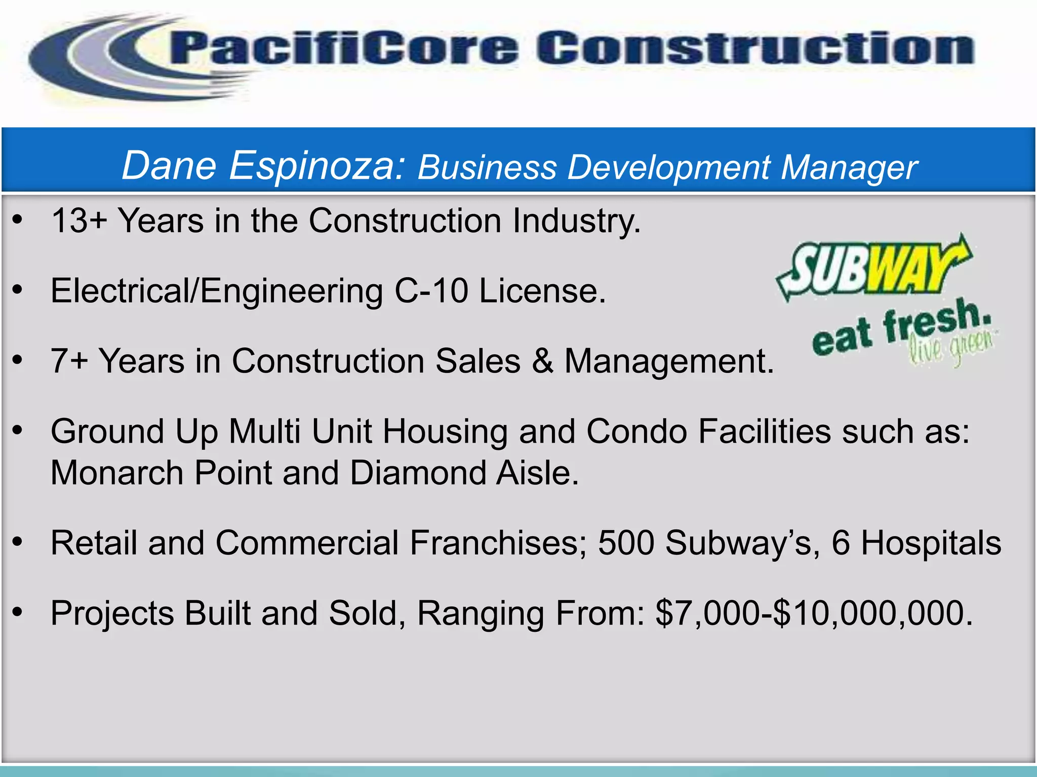 Dane Espinoza: Business Development Manager
• 13+ Years in the Construction Industry.
• Electrical/Engineering C-10 License.
• 7+ Years in Construction Sales & Management.
• Ground Up Multi Unit Housing and Condo Facilities such as:
  Monarch Point and Diamond Aisle.

• Retail and Commercial Franchises; 500 Subway’s, 6 Hospitals
• Projects Built and Sold, Ranging From: $7,000-$10,000,000.
 