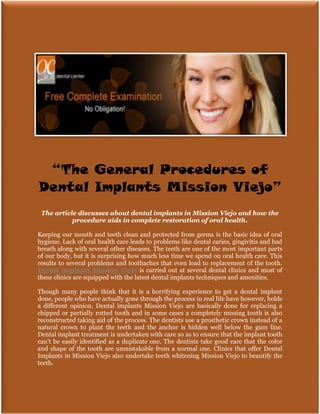“The General Procedures of
Dental Implants Mission Viejo”
 The article discusses about dental implants in Mission Viejo and how the
           procedure aids in complete restoration of oral health.

Keeping our mouth and teeth clean and protected from germs is the basic idea of oral
hygiene. Lack of oral health care leads to problems like dental caries, gingivitis and bad
breath along with several other diseases. The teeth are one of the most important parts
of our body, but it is surprising how much less time we spend on oral health care. This
results to several problems and toothaches that even lead to replacement of the tooth.
Dental implants Mission Viejo is carried out at several dental clinics and most of
these clinics are equipped with the latest dental implants techniques and amenities.

Though many people think that it is a horrifying experience to get a dental implant
done, people who have actually gone through the process in real life have however, holds
a different opinion. Dental implants Mission Viejo are basically done for replacing a
chipped or partially rotted tooth and in some cases a completely missing tooth is also
reconstructed taking aid of the process. The dentists use a prosthetic crown instead of a
natural crown to plant the teeth and the anchor is hidden well below the gum line.
Dental implant treatment is undertaken with care so as to ensure that the implant tooth
can’t be easily identified as a duplicate one. The dentists take good care that the color
and shape of the tooth are unmistakable from a normal one. Clinics that offer Dental
Implants in Mission Viejo also undertake teeth whitening Mission Viejo to beautify the
teeth.
 