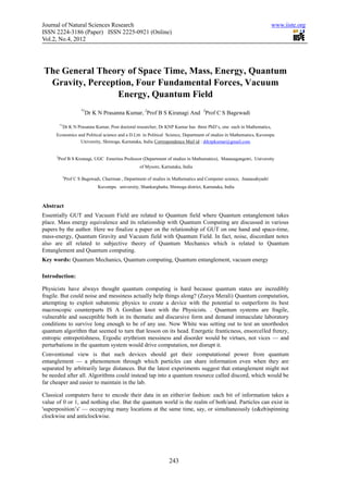 Journal of Natural Sciences Research                                                                                    www.iiste.org
ISSN 2224-3186 (Paper) ISSN 2225-0921 (Online)
Vol.2, No.4, 2012




The General Theory of Space Time, Mass, Energy, Quantum
 Gravity, Perception, Four Fundamental Forces, Vacuum
                 Energy, Quantum Field
                       *1
                         Dr K N Prasanna Kumar, 2Prof B S Kiranagi And 3Prof C S Bagewadi

          *1
            Dr K N Prasanna Kumar, Post doctoral researcher, Dr KNP Kumar has three PhD’s, one each in Mathematics,
      Economics and Political science and a D.Litt. in Political Science, Department of studies in Mathematics, Kuvempu
                 University, Shimoga, Karnataka, India Correspondence Mail id : drknpkumar@gmail.com


      2
       Prof B S Kiranagi, UGC Emeritus Professor (Department of studies in Mathematics), Manasagangotri, University
                                                    of Mysore, Karnataka, India

           3
               Prof C S Bagewadi, Chairman , Department of studies in Mathematics and Computer science, Jnanasahyadri
                               Kuvempu university, Shankarghatta, Shimoga district, Karnataka, India



Abstract
Essentially GUT and Vacuum Field are related to Quantum field where Quantum entanglement takes
place. Mass energy equivalence and its relationship with Quantum Computing are discussed in various
papers by the author. Here we finalize a paper on the relationship of GUT on one hand and space-time,
mass-energy, Quantum Gravity and Vacuum field with Quantum Field. In fact, noise, discordant notes
also are all related to subjective theory of Quantum Mechanics which is related to Quantum
Entanglement and Quantum computing.
Key words: Quantum Mechanics, Quantum computing, Quantum entanglement, vacuum energy

Introduction:

Physicists have always thought quantum computing is hard because quantum states are incredibly
fragile. But could noise and messiness actually help things along? (Zeeya Merali) Quantum computation,
attempting to exploit subatomic physics to create a device with the potential to outperform its best
macroscopic counterparts IS A Gordian knot with the Physicists. . Quantum systems are fragile,
vulnerable and susceptible both in its thematic and discursive form and demand immaculate laboratory
conditions to survive long enough to be of any use. Now White was setting out to test an unorthodox
quantum algorithm that seemed to turn that lesson on its head. Energetic franticness, ensorcelled frenzy,
entropic entrepotishness, Ergodic erythrism messiness and disorder would be virtues, not vices — and
perturbations in the quantum system would drive computation, not disrupt it.
Conventional view is that such devices should get their computational power from quantum
entanglement — a phenomenon through which particles can share information even when they are
separated by arbitrarily large distances. But the latest experiments suggest that entanglement might not
be needed after all. Algorithms could instead tap into a quantum resource called discord, which would be
far cheaper and easier to maintain in the lab.

Classical computers have to encode their data in an either/or fashion: each bit of information takes a
value of 0 or 1, and nothing else. But the quantum world is the realm of both/and. Particles can exist in
'superposition’s' — occupying many locations at the same time, say, or simultaneously (e&eb)spinning
clockwise and anticlockwise.




                                                                   243
 