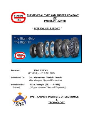THE GENERAL TYRE AND RUBBER COMPANY
OF
PAKISTAN LIMITED
“ INTERNSHIP REPORT ”
Duration: TWO WEEKS
(1ST JUNE - 14TH JUNE 2017)
Submitted To: Mr. Muhammad Shahab Paracha
(Div.Manager- Electrical/Electronics)
Submitted By: Raza Jahangir {BE-1-15-7655}
(Interne) (3rd year student of Electrical Engineering)
PAF - KARACHI INSTITUTE OF ECONOMICS
&
TECHNOLOGY
 