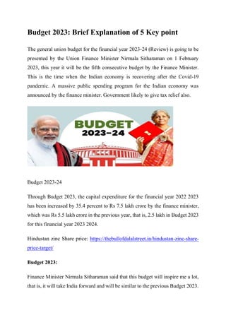 Budget 2023: Brief Explanation of 5 Key point
The general union budget for the financial year 2023-24 (Review) is going to be
presented by the Union Finance Minister Nirmala Sitharaman on 1 February
2023, this year it will be the fifth consecutive budget by the Finance Minister.
This is the time when the Indian economy is recovering after the Covid-19
pandemic. A massive public spending program for the Indian economy was
announced by the finance minister. Government likely to give tax relief also.
Budget 2023-24
Through Budget 2023, the capital expenditure for the financial year 2022 2023
has been increased by 35.4 percent to Rs 7.5 lakh crore by the finance minister,
which was Rs 5.5 lakh crore in the previous year, that is, 2.5 lakh in Budget 2023
for this financial year 2023 2024.
Hindustan zinc Share price: https://thebullofdalalstreet.in/hindustan-zinc-share-
price-target/
Budget 2023:
Finance Minister Nirmala Sitharaman said that this budget will inspire me a lot,
that is, it will take India forward and will be similar to the previous Budget 2023.
 