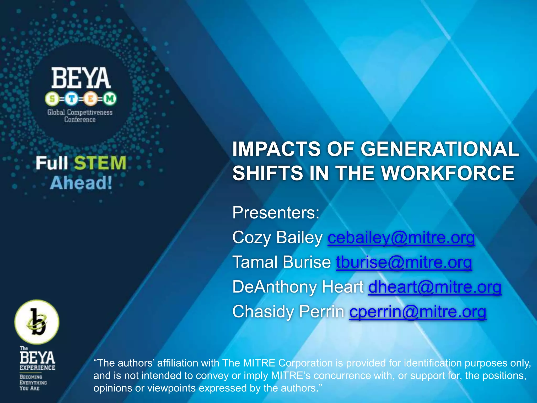 IMPACTS OF GENERATIONAL
SHIFTS IN THE WORKFORCE
Presenters:
Cozy Bailey cebailey@mitre.org
Tamal Burise tburise@mitre.org
DeAnthony Heart dheart@mitre.org
Chasidy Perrin cperrin@mitre.org
“The authors’ affiliation with The MITRE Corporation is provided for identification purposes only,
and is not intended to convey or imply MITRE’s concurrence with, or support for, the positions,
opinions or viewpoints expressed by the authors.”
 