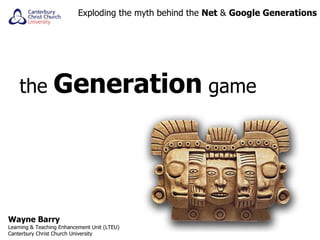 the  Generation  game Exploding the myth behind the  Net  &  Google Generations Wayne Barry Learning & Teaching Enhancement Unit (LTEU) Canterbury Christ Church University 