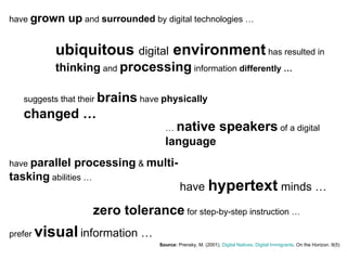 have  grown up  and  surrounded  by digital technologies … Source:   Prensky, M. (2001).  Digital Natives, Digital Immigrants . On the Horizon. 9(5) ubiquitous  digital  environment  has resulted in  thinking  and  processing  information  differently … suggests that their  brains  have  physically   changed … …  native speakers  of a digital  language have  parallel processing  &  multi-tasking  abilities … have  hypertext  minds … prefer  visual   information … zero tolerance  for step-by-step instruction … 