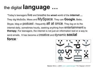 Source:   Atkins, L. (2007).  Can u speak teenager?  The Telegraph. 24.03.07 “ Today's teenagers  live  and  breathe  the  wired  world of the  internet ...  They dig MoSoSo, Moos and  MySpace . They can  Google , Bebo, Skype, blog or  podcast  - frequently  all at once . They log on to the internet daily, sometimes hourly, seeking anything from  entertainment  to  therapy . For teenagers, the internet is not just an information tool or a way to send emails.  It has become a  creative  and  dynamic   social force .” the digital  language … 