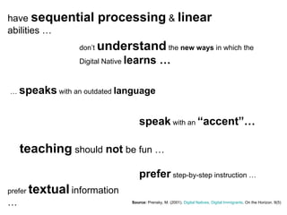 have  sequential processing  &  linear  abilities … Source:   Prensky, M. (2001).  Digital Natives, Digital Immigrants . On the Horizon. 9(5) don’t  understand  the  new ways  in which the Digital Native  learns … …  speaks  with an outdated  language speak  with an  “accent”… teaching  should  not  be fun … prefer  textual   information … prefer  step-by-step instruction … 