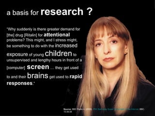 “ Why suddenly is there greater demand for [the] drug [Ritalin] for  attentional  problems? This might, and I stress might, be something to do with the  increased exposure  of young  children  to unsupervised and lengthy hours in front of a [computer]  screen  … they get used to and their  brains  get used to  rapid responses .” Source:   BBC Radio 4. (2008).  iPM: Baroness Susan Greenfield on the Internet . BBC. 15.08.08 a basis for  research ? 