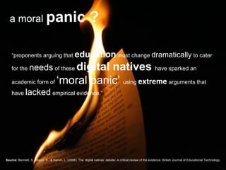 a moral  panic ? “ proponents arguing that  education  must change  dramatically  to cater for the  needs  of these  digital natives  have sparked an academic form of  ‘moral panic’  using  extreme  arguments that have  lacked  empirical evidence.” Source:   Bennett, S., Maton, K., & Kervin, L. (2008). The ‘digital natives’ debate: A critical review of the evidence. British Journal of Educational Technology. 