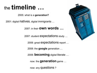 the  timeline … 2005: what is a  generation? 2001: digital  natives , digital  immigrants  … 2007: in their  own words … 2008: the  google  generation … 2007: student  expectations  study … 2008:  becoming  digital  literate … now: the  generation  game … now: any  questions  ? 2008: great  expectations  report … 