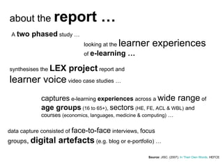 Source:  JISC . (2007).  In Their Own Words . HEFCE  about the  report … A  two phased  study … looking at the  learner experiences  of  e-learning … synthesises the  LEX project  report and  learner voice  video case studies … captures  e-learning  experiences  across a  wide range  of  age groups  (16 to 65+) ,  sectors   (HE, FE, ACL & WBL)  and courses  (economics, languages, medicine & computing)  … data capture consisted of  face-to-face  interviews,  focus groups ,   digital artefacts  (e.g. blog or e-portfolio) … 
