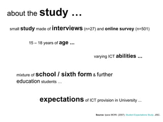 Source:  Ipsos MORI . (2007).  Student Expectations Study . JISC.  small  study  made of  interviews  (n=27) and  online survey  (n=501) 15 – 18 years of  age ... expectations  of ICT provision in University ... about the  study … varying ICT  abilities ... mixture of  school / sixth form  &  further education  students …  