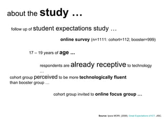 Source:  Ipsos MORI . (2008).  Great Expectations of ICT . JISC.  about the  study … follow up of  student expectations study … 17 – 19 years of  age ... online survey  (n=1111: cohort=112; booster=999) respondents are  already receptive  to technology … cohort group  perceived  to be more  technologically fluent  than booster group … cohort group invited to  online focus group … 