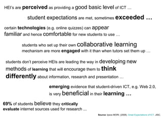 Source:  Ipsos MORI . (2008).  Great Expectations of ICT . JISC.  HEI’s are  perceived  as providing a  good basic level  of ICT … student expectations  are met, sometimes  exceeded … certain  technologies  (e.g. online quizzes) can  appear familiar  and hence  comfortable  for new students to use … students who set up their own  collaborative learning  mechanism are more  engaged  with it than when tutors set them up … students don’t perceive HEIs are leading the way in  developing   new methods  of  learning  that will  encourage  them to  think differently  about information, research and presentation … emerging  evidence that student-driven ICT, e.g. Web 2.0, is very  beneficial  in their  learning … 69%  of students  believe  they  critically evaluate  internet sources used for research ... 