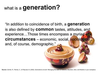 what is a  generation? “ In addition to coincidence of birth, a  generation  is also defined by  common  tastes, attitudes, and experience…Those times encompass a myriad of  circumstances  – economic, social, sociological, and, of course, demographic.” Source:   Zemke, R., Raines, C., & Filipczak, B. (2000). Generations at work: Managing the clash of Veterans, Boomers, Xers, and Nexters in your workplace. 