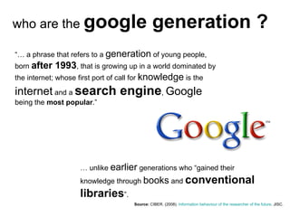 Source:  CIBER . (2008).  Information  behaviour  of the researcher  of the future . JISC.   who are the  google generation ? “…  a phrase that refers to a  generation  of young people, born  after 1993 , that is growing up in a world dominated by the internet; whose first port of call for  knowledge  is the  internet  and a  search engine ,  Google  being the  most popular .” …  unlike  earlier  generations who “gained their knowledge through  books  and  conventional libraries ”. 