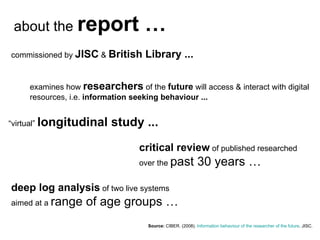 Source:  CIBER . (2008).  Information  behaviour  of the researcher  of the future . JISC.   commissioned by  JISC  &  British Library ... examines how  researchers  of the  future  will access & interact with digital resources, i.e.  information seeking behaviour ... “ virtual”  longitudinal study ... about the  report … critical review  of published researched over the  past 30 years … deep log analysis  of two live systems aimed at a  range of age groups … 
