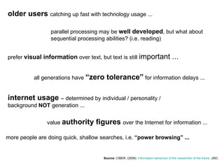 Source:  CIBER . (2008).  Information  behaviour  of the researcher  of the future . JISC.   older users  catching up fast with technology usage ... parallel processing may be  well developed , but what about sequential processing abilities? (i.e. reading) prefer  visual information  over text, but text is still  important ... all generations have  “zero tolerance”  for information delays ... internet usage  – determined by individual / personality / background  NOT  generation ... more people are doing quick, shallow searches, i.e.  “power browsing” ... value  authority figures  over the Internet for information ... 