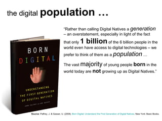 the digital  population … “ Rather than calling Digital Natives a  generation   – an overstatement, especially in light of the fact that only  1 billion  of the 6 billion people in the world even have access to digital technologies – we prefer to think of them as a  population  …  The vast  majority  of young people  born  in the world today are  not  growing up as Digital Natives.” Source:   Palfrey, J. & Gasser, U. (2008).  Born Digital: Understand the First Generation of Digital Natives . New York: Basic Books. 
