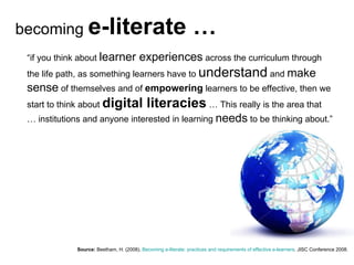 Source:   Beetham, H. (2008).  Becoming e-literate: practices and requirements of effective e-learners . JISC Conference 2008. “ if you think about  learner experiences  across the curriculum through the life path, as something learners have to  understand  and  make sense  of themselves and of  empowering  learners to be effective, then we start to think about  digital literacies  … This really is the area that … institutions and anyone interested in learning  needs  to be thinking about.” becoming  e-literate … 
