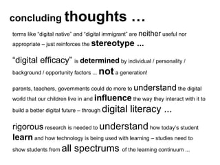 concluding  thoughts … terms like “digital native” and “digital immigrant” are  neither  useful nor appropriate – just reinforces the  stereotype ... “ digital efficacy”  is  determined  by individual / personality / background / opportunity factors ...  not  a generation!  parents, teachers, governments could do more to  understand  the digital world that our children live in and  influence  the way they interact with it to build a better digital future – through  digital literacy ...  rigorous  research is needed to  understand  how today’s student  learn  and how technology is being used with learning – studies need to show students from  all spectrums  of the learning continuum ... 