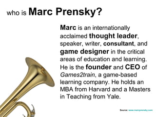 who is  Marc Prensky? Marc  is an internationally acclaimed  thought leader , speaker, writer,  consultant , and  game designer  in the critical areas of education and learning. He is the  founder  and  CEO  of  Games2train , a game-based learning company. He holds an MBA from Harvard and a Masters in Teaching from Yale. Source:  www.marcprensky.com 